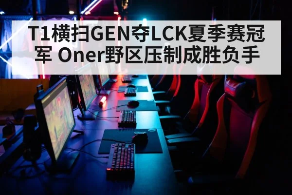 T1横扫GEN夺LCK夏季赛冠军 Oner野区压制成胜负手