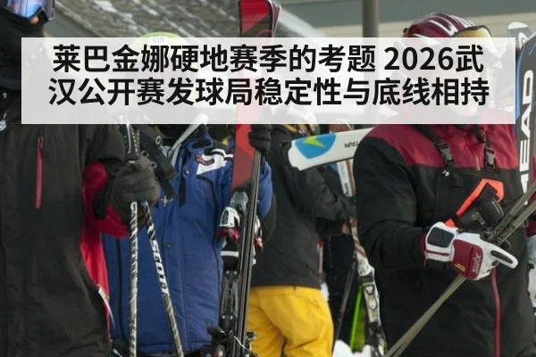 莱巴金娜硬地赛季的考题 2026武汉公开赛发球局稳定性与底线相持