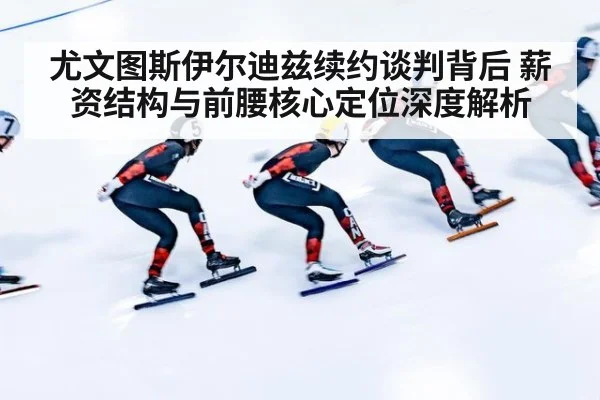 尤文图斯伊尔迪兹续约谈判背后 薪资结构与前腰核心定位深度解析