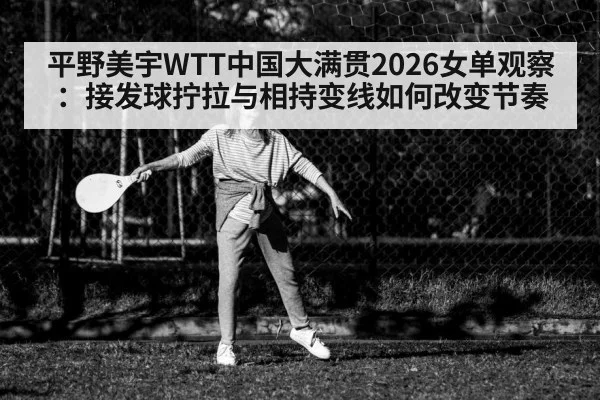 平野美宇WTT中国大满贯2026女单观察：接发球拧拉与相持变线如何改变节奏