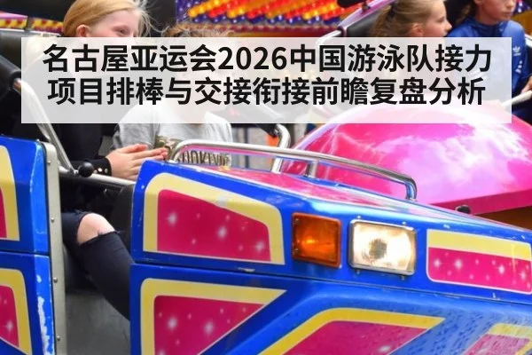 名古屋亚运会2026中国游泳队接力项目排棒与交接衔接前瞻复盘分析