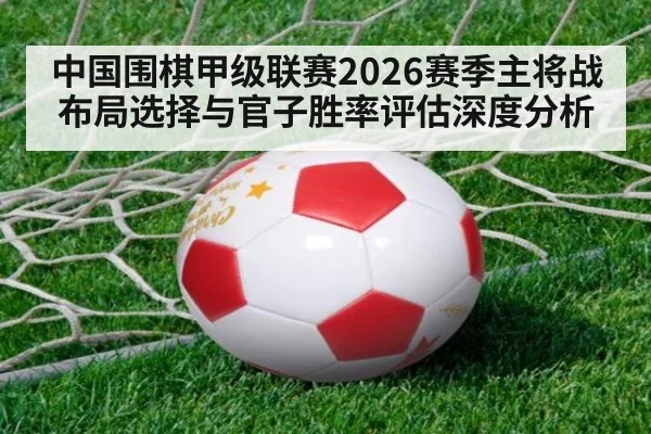 中国围棋甲级联赛2026赛季主将战布局选择与官子胜率评估深度分析
